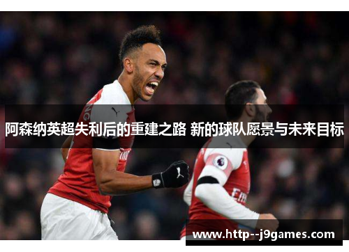阿森纳英超失利后的重建之路 新的球队愿景与未来目标