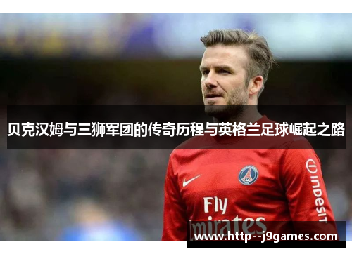 贝克汉姆与三狮军团的传奇历程与英格兰足球崛起之路
