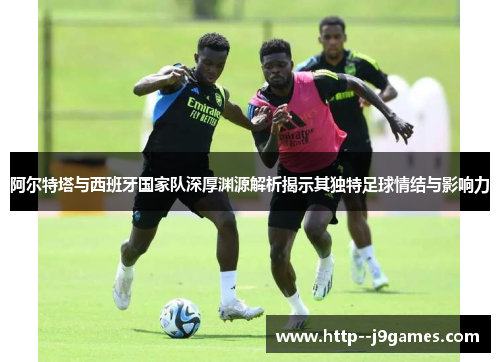 阿尔特塔与西班牙国家队深厚渊源解析揭示其独特足球情结与影响力 阿尔特塔与西班牙国家队深厚渊源解析揭示其独特足球情结与影响力