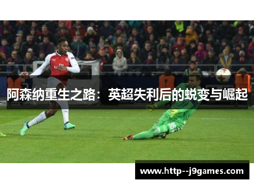 阿森纳重生之路:英超失利后的蜕变与崛起 阿森纳重生之路:英超失利后的蜕变与崛起
