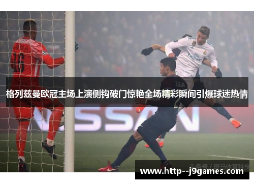 格列兹曼欧冠主场上演侧钩破门惊艳全场精彩瞬间引爆球迷热情