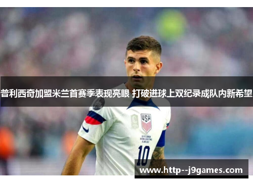普利西奇加盟米兰首赛季表现亮眼 打破进球上双纪录成队内新希望
